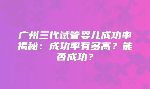 广州三代试管婴儿成功率揭秘：成功率有多高？能否成功？