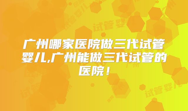 广州哪家医院做三代试管婴儿,广州能做三代试管的医院！