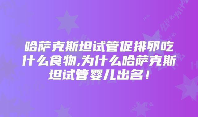 哈萨克斯坦试管促排卵吃什么食物,为什么哈萨克斯坦试管婴儿出名！