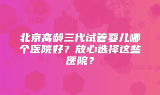 北京高龄三代试管婴儿哪个医院好？放心选择这些医院？