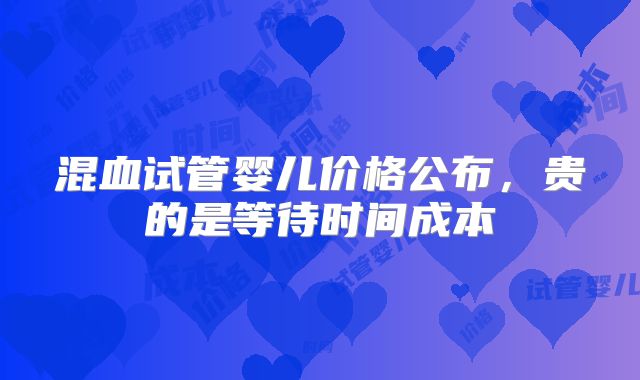 混血试管婴儿价格公布,贵的是等待时间成本