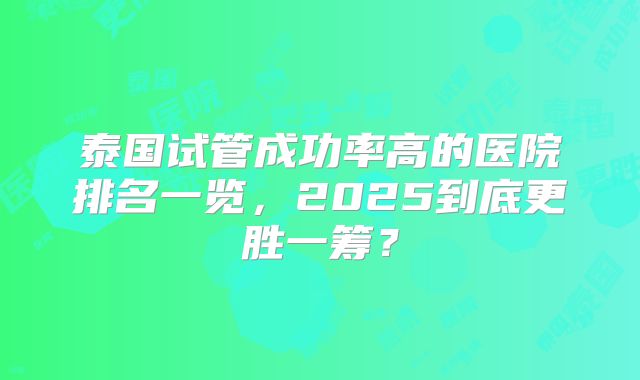 泰国试管成功率高的医院排名一览，2025到底更胜一筹？