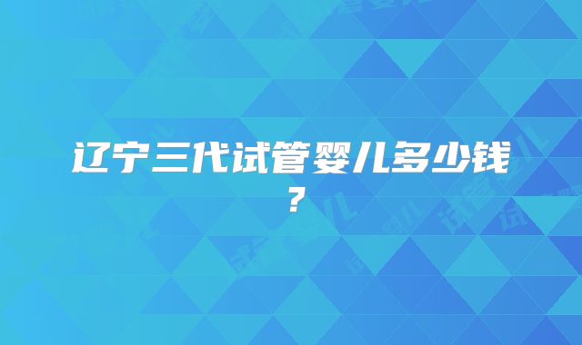 辽宁三代试管婴儿多少钱?