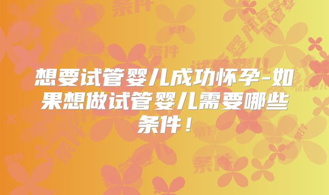 想要试管婴儿成功怀孕-如果想做试管婴儿需要哪些条件！