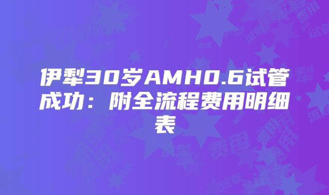 伊犁30岁AMH0.6试管成功：附全流程费用明细表