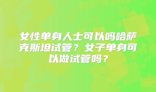 女性单身人士可以吗哈萨克斯坦试管？女子单身可以做试管吗？