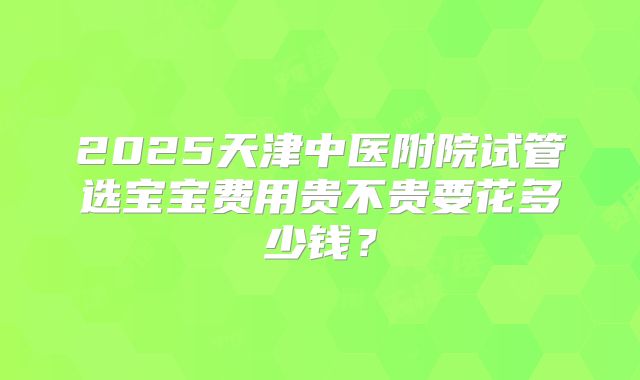 2025天津中医附院试管选宝宝费用贵不贵要花多少钱？