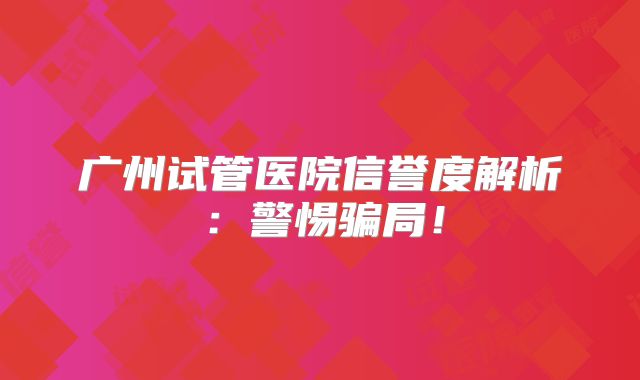 广州试管医院信誉度解析：警惕骗局！