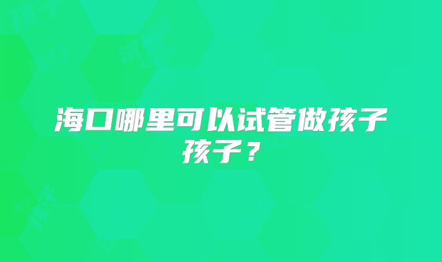 海口哪里可以试管做孩子孩子？
