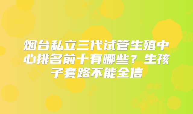 烟台私立三代试管生殖中心排名前十有哪些?生孩子套路不能全信