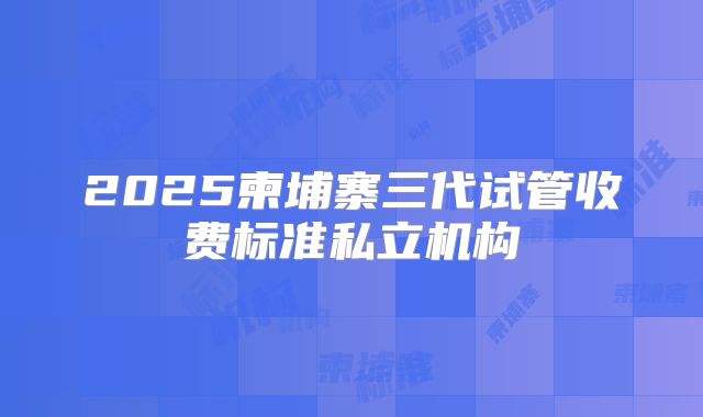 2025柬埔寨三代试管收费标准私立机构