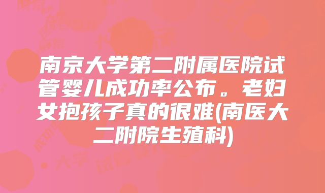 南京大学第二附属医院试管婴儿成功率公布。老妇女抱孩子真的很难(南医大二附院生殖科)