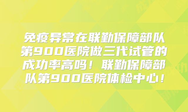免疫异常在联勤保障部队第900医院做三代试管的成功率高吗！联勤保障部队第900医院体检中心！