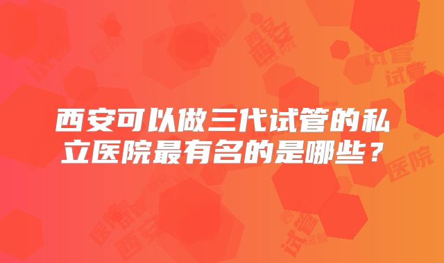 西安可以做三代试管的私立医院最有名的是哪些?