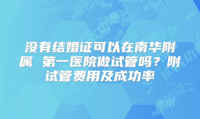 没有结婚证可以在南华附属 第一医院做试管吗？附试管费用及成功率