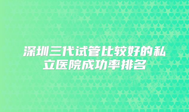 深圳三代试管比较好的私立医院成功率排名