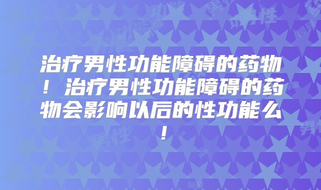 治疗男性功能障碍的药物！治疗男性功能障碍的药物会影响以后的性功能么！