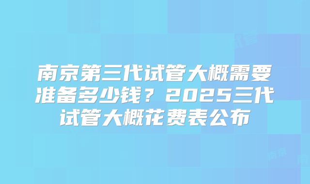 南京第三代试管大概需要准备多少钱？2025三代试管大概花费表公布