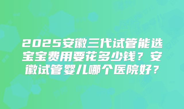 2025安徽三代试管能选宝宝费用要花多少钱?安徽试管婴儿哪个医院好?