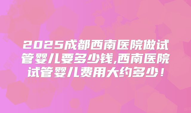 2025成都西南医院做试管婴儿要多少钱,西南医院试管婴儿费用大约多少！