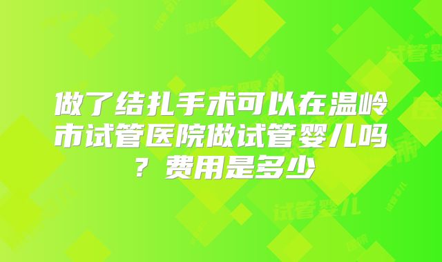 做了结扎手术可以在温岭市试管医院做试管婴儿吗？费用是多少