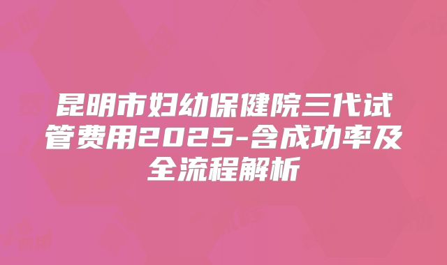 昆明市妇幼保健院三代试管费用2025-含成功率及全流程解析