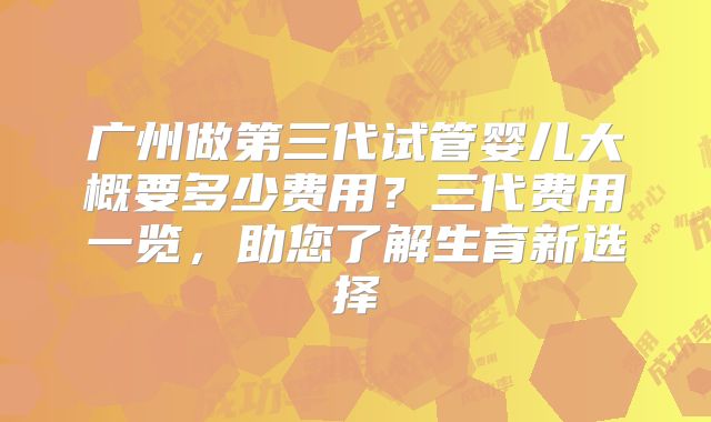 广州做第三代试管婴儿大概要多少费用？三代费用一览，助您了解生育新选择