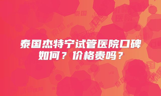 泰国杰特宁试管医院口碑如何？价格贵吗？