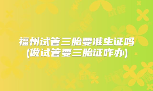 福州试管三胎要准生证吗(做试管要三胎证咋办)