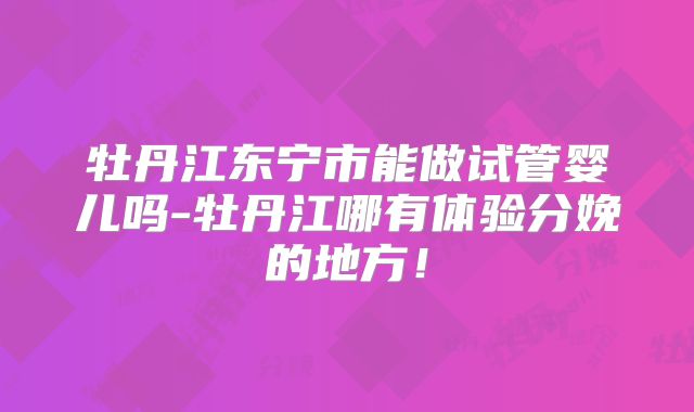 牡丹江东宁市能做试管婴儿吗-牡丹江哪有体验分娩的地方!