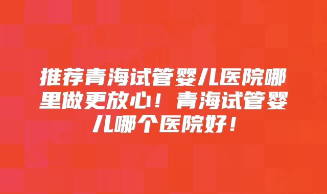 推荐青海试管婴儿医院哪里做更放心！青海试管婴儿哪个医院好！