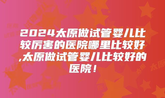 2024太原做试管婴儿比较厉害的医院哪里比较好,太原做试管婴儿比较好的医院！