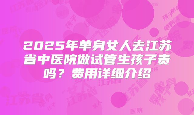 2025年单身女人去江苏省中医院做试管生孩子贵吗?费用详细介绍