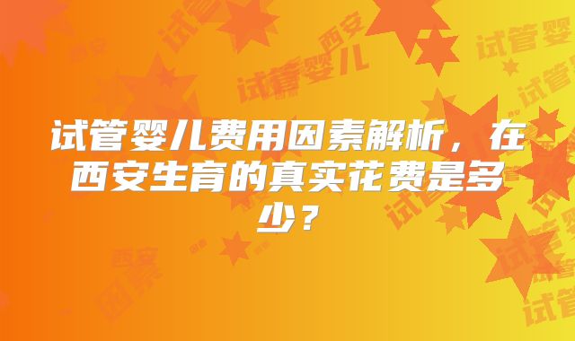 试管婴儿费用因素解析，在西安生育的真实花费是多少？
