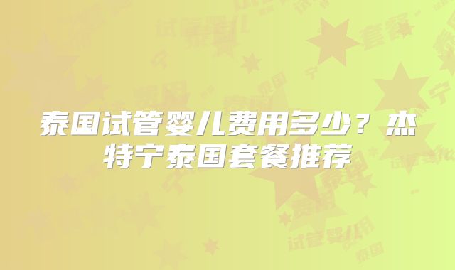 泰国试管婴儿费用多少？杰特宁泰国套餐推荐