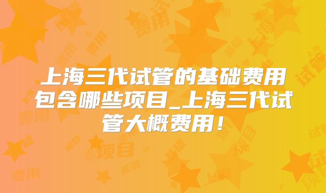 上海三代试管的基础费用包含哪些项目_上海三代试管大概费用！