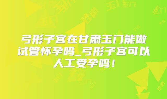 弓形子宫在甘肃玉门能做试管怀孕吗_弓形子宫可以人工受孕吗!