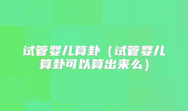 试管婴儿算卦(试管婴儿算卦可以算出来么)