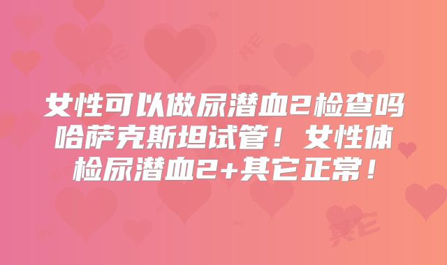女性可以做尿潜血2检查吗哈萨克斯坦试管！女性体检尿潜血2+其它正常！