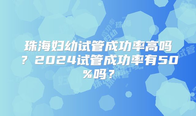 珠海妇幼试管成功率高吗？2024试管成功率有50%吗？