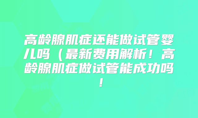 高龄腺肌症还能做试管婴儿吗（最新费用解析！高龄腺肌症做试管能成功吗！