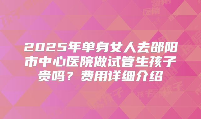 2025年单身女人去邵阳市中心医院做试管生孩子贵吗?费用详细介绍