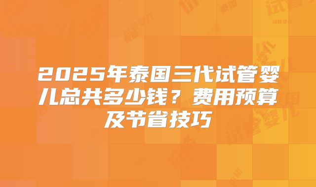 2025年泰国三代试管婴儿总共多少钱？费用预算及节省技巧