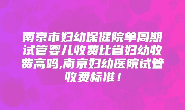 南京市妇幼保健院单周期试管婴儿收费比省妇幼收费高吗,南京妇幼医院试管收费标准！