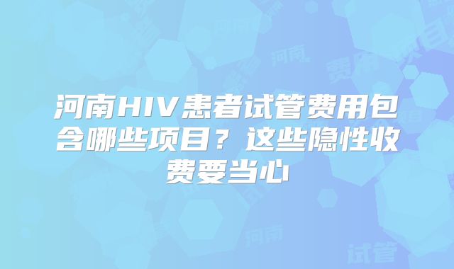 河南HIV患者试管费用包含哪些项目?这些隐性收费要当心