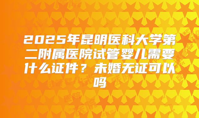 2025年昆明医科大学第二附属医院试管婴儿需要什么证件?未婚无证可以吗