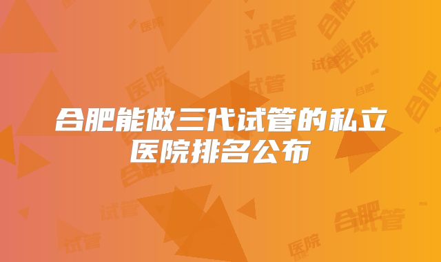 合肥能做三代试管的私立医院排名公布