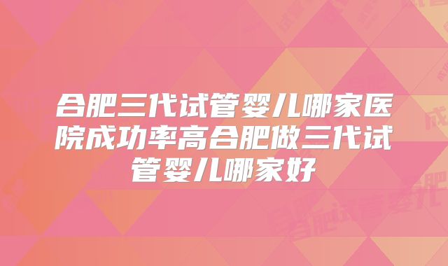 合肥三代试管婴儿哪家医院成功率高合肥做三代试管婴儿哪家好