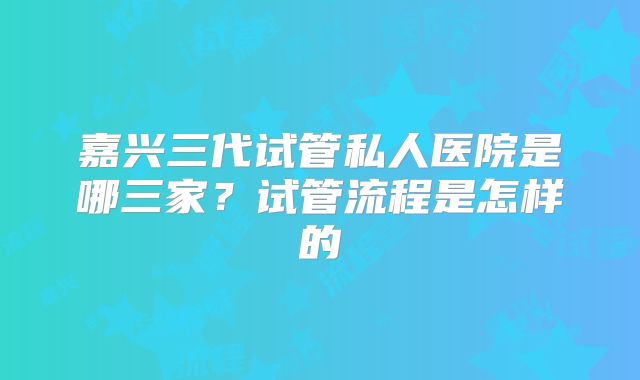 嘉兴三代试管私人医院是哪三家？试管流程是怎样的