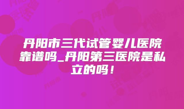丹阳市三代试管婴儿医院靠谱吗_丹阳第三医院是私立的吗！